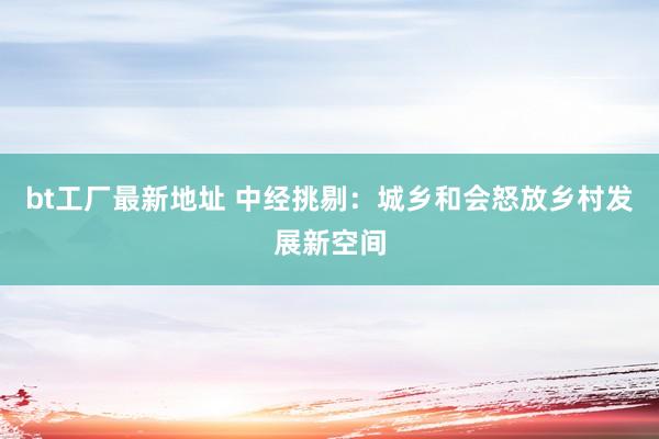 bt工厂最新地址 中经挑剔：城乡和会怒放乡村发展新空间