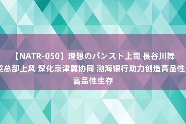 【NATR-050】理想のパンスト上司 長谷川舞 默契总部上风 深化京津冀协同 渤海银行助力创造高品性生存