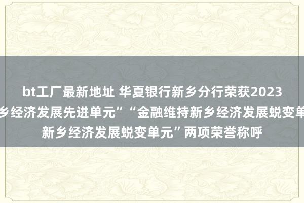 bt工厂最新地址 华夏银行新乡分行荣获2023年度“金融维持新乡经济发展先进单元”“金融维持新乡经济发展蜕变单元”两项荣誉称呼