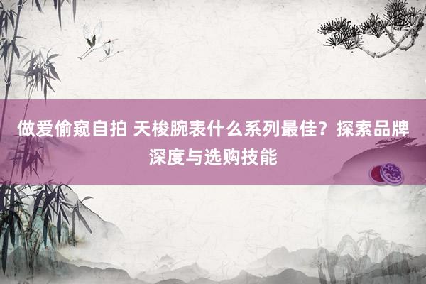 做爱偷窥自拍 天梭腕表什么系列最佳？探索品牌深度与选购技能