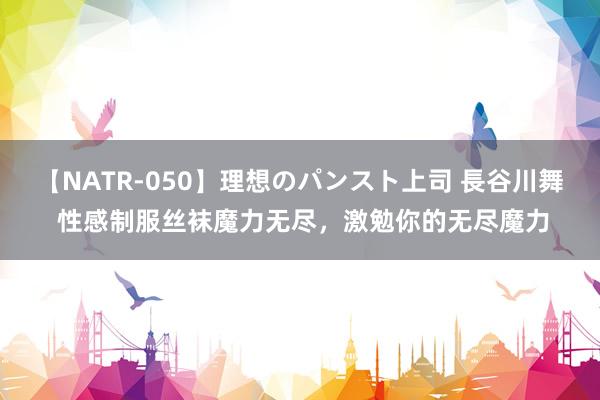 【NATR-050】理想のパンスト上司 長谷川舞 性感制服丝袜魔力无尽，激勉你的无尽魔力