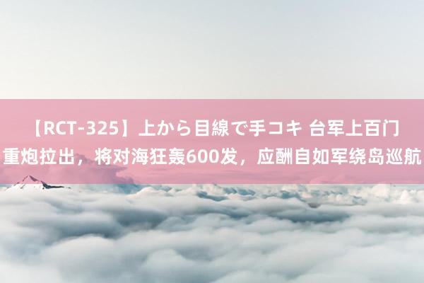 【RCT-325】上から目線で手コキ 台军上百门重炮拉出，将对海狂轰600发，应酬自如军绕岛巡航