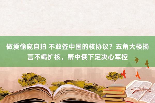 做爱偷窥自拍 不敢签中国的核协议？五角大楼扬言不竭扩核，帮中俄下定决心军控