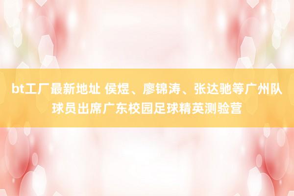 bt工厂最新地址 侯煜、廖锦涛、张达驰等广州队球员出席广东校园足球精英测验营