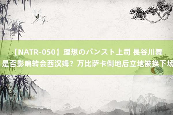 【NATR-050】理想のパンスト上司 長谷川舞 是否影响转会西汉姆？万比萨卡倒地后立地被换下场