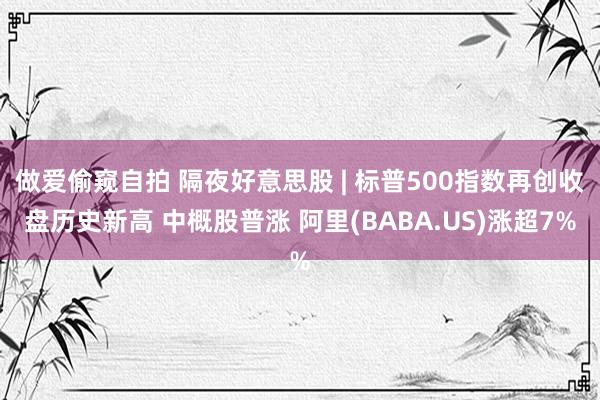 做爱偷窥自拍 隔夜好意思股 | 标普500指数再创收盘历史新高 中概股普涨 阿里(BABA.US)涨超7%