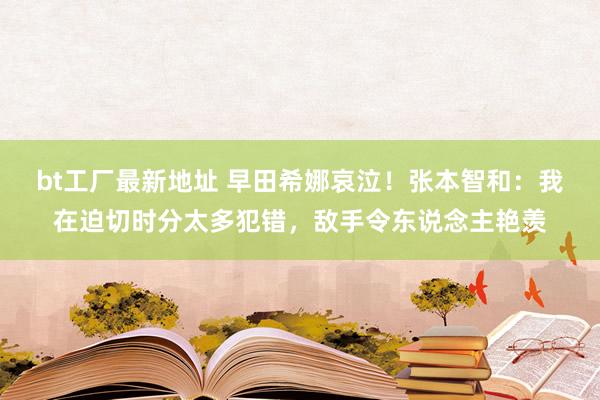 bt工厂最新地址 早田希娜哀泣！张本智和：我在迫切时分太多犯错，敌手令东说念主艳羡