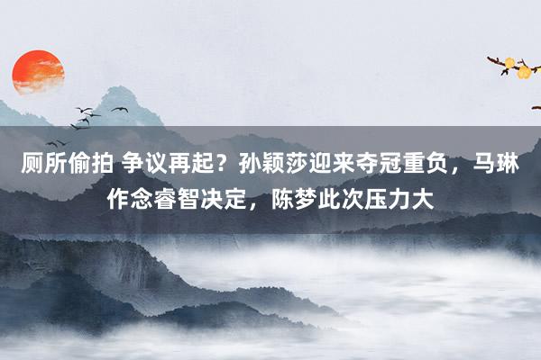 厕所偷拍 争议再起？孙颖莎迎来夺冠重负，马琳作念睿智决定，陈梦此次压力大