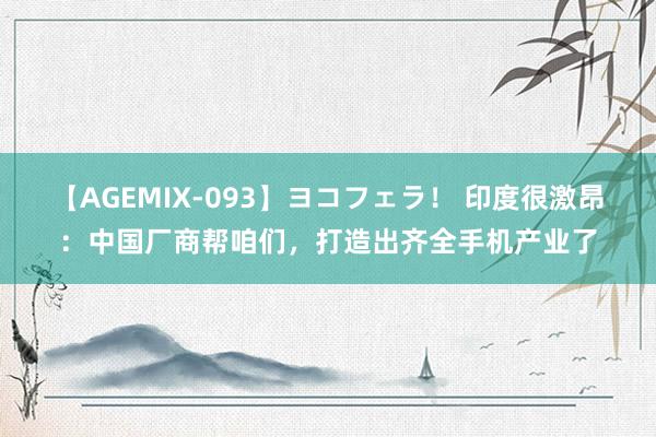 【AGEMIX-093】ヨコフェラ！ 印度很激昂：中国厂商帮咱们，打造出齐全手机产业了