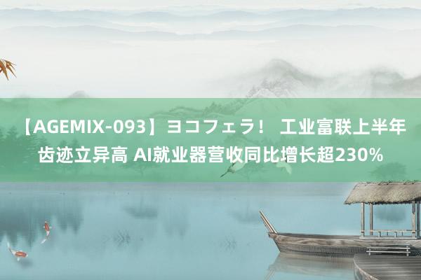 【AGEMIX-093】ヨコフェラ！ 工业富联上半年齿迹立异高 AI就业器营收同比增长超230%