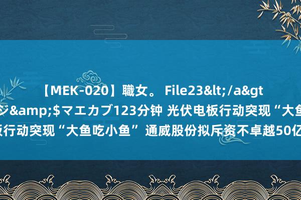 【MEK-020】職女。 File23</a>2011-05-20プレステージ&$マエカブ123分钟 光伏电板行动突现“大鱼吃小鱼” 通威股份拟斥资不卓越50亿元控股润阳股份