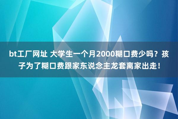 bt工厂网址 大学生一个月2000糊口费少吗？孩子为了糊口费跟家东说念主龙套离家出走！