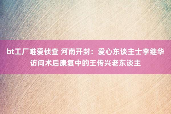 bt工厂唯爱侦查 河南开封：爱心东谈主士李继华访问术后康复中的王传兴老东谈主