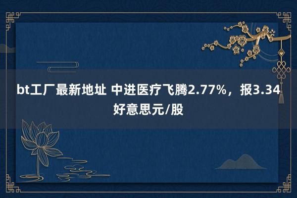 bt工厂最新地址 中进医疗飞腾2.77%，报3.34好意思元/股