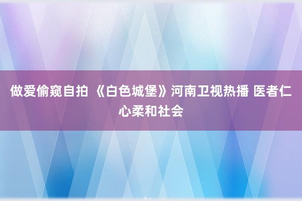 做爱偷窥自拍 《白色城堡》河南卫视热播 医者仁心柔和社会