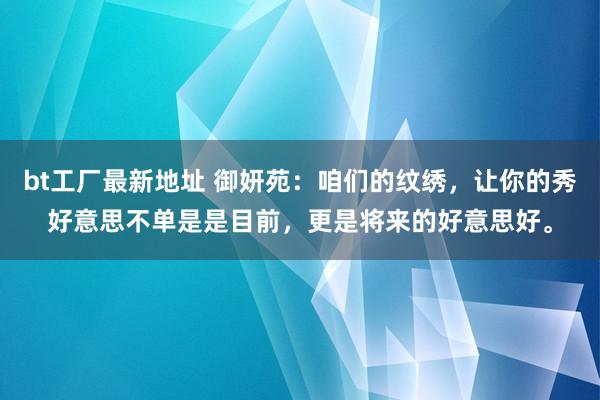 bt工厂最新地址 御妍苑：咱们的纹绣，让你的秀好意思不单是是目前，更是将来的好意思好。