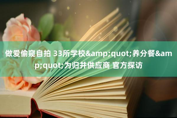 做爱偷窥自拍 33所学校&quot;养分餐&quot;为归并供应商 官方探访