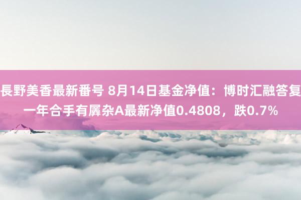 長野美香最新番号 8月14日基金净值：博时汇融答复一年合手有羼杂A最新净值0.4808，跌0.7%