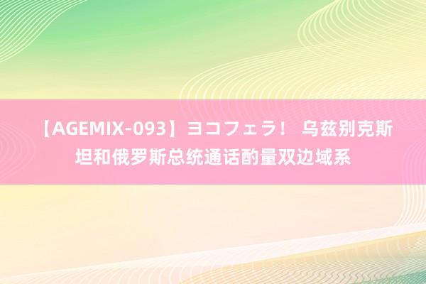 【AGEMIX-093】ヨコフェラ！ 乌兹别克斯坦和俄罗斯总统通话酌量双边域系