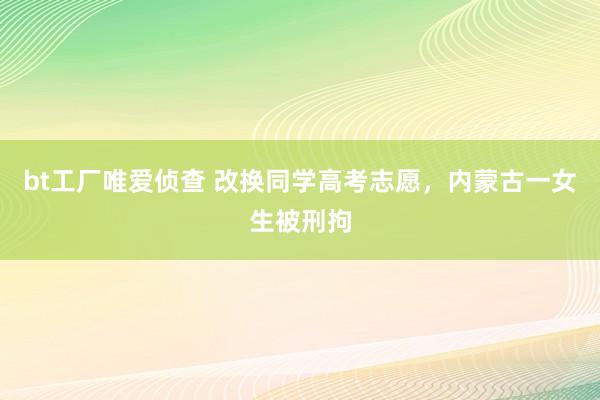 bt工厂唯爱侦查 改换同学高考志愿，内蒙古一女生被刑拘