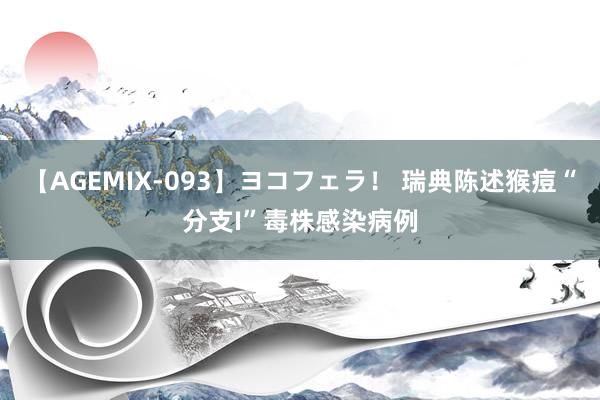 【AGEMIX-093】ヨコフェラ！ 瑞典陈述猴痘“分支I”毒株感染病例