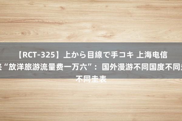 【RCT-325】上から目線で手コキ 上海电信复兴“放洋旅游流量费一万六”：国外漫游不同国度不同圭表