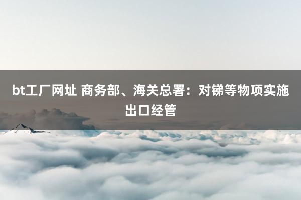 bt工厂网址 商务部、海关总署：对锑等物项实施出口经管