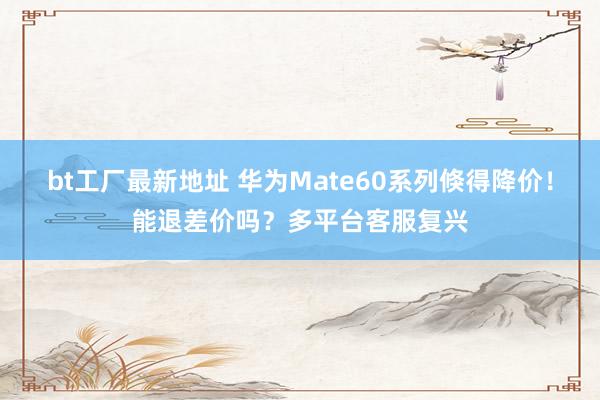 bt工厂最新地址 华为Mate60系列倏得降价！能退差价吗？多平台客服复兴