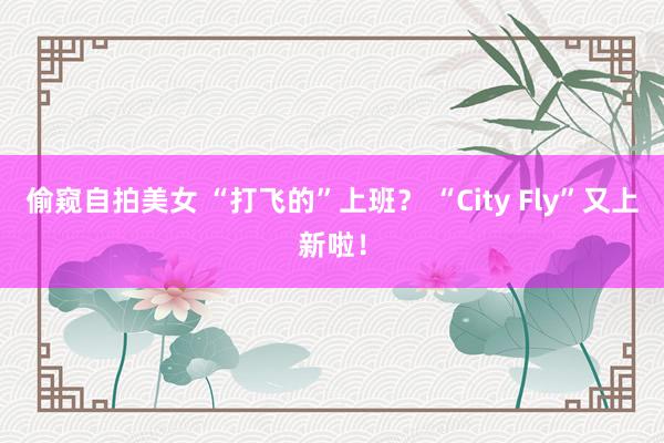 偷窥自拍美女 “打飞的”上班？ “City Fly”又上新啦！