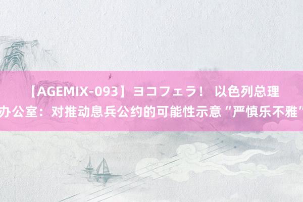 【AGEMIX-093】ヨコフェラ！ 以色列总理办公室：对推动息兵公约的可能性示意“严慎乐不雅”