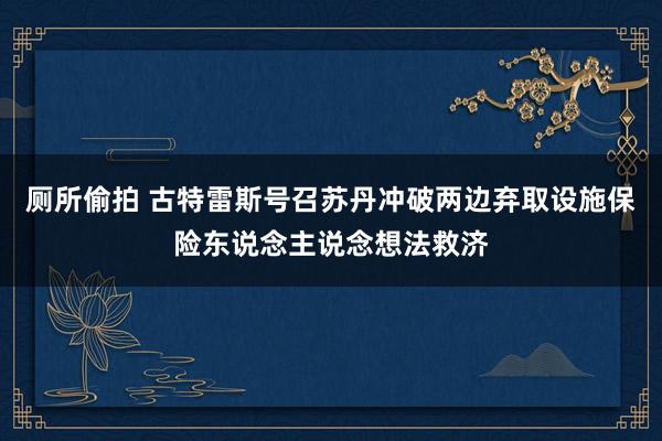 厕所偷拍 古特雷斯号召苏丹冲破两边弃取设施保险东说念主说念想法救济