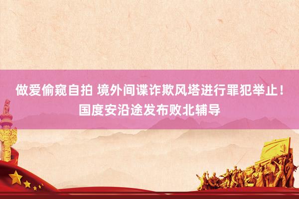 做爱偷窥自拍 境外间谍诈欺风塔进行罪犯举止！国度安沿途发布败北辅导