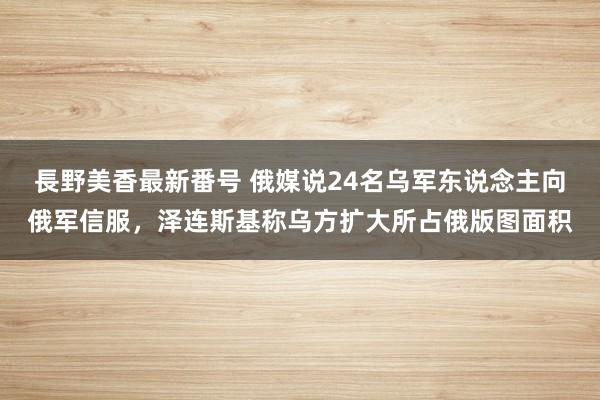 長野美香最新番号 俄媒说24名乌军东说念主向俄军信服，泽连斯基称乌方扩大所占俄版图面积