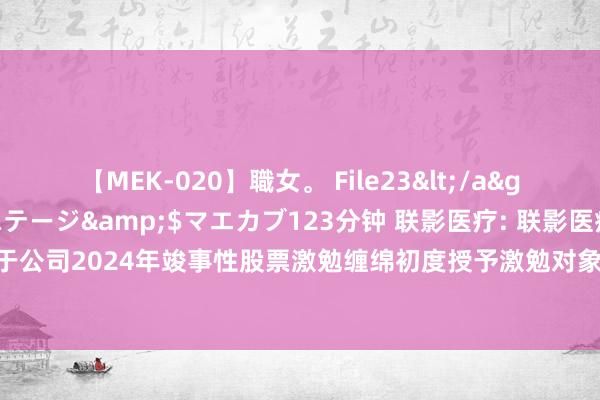 【MEK-020】職女。 File23</a>2011-05-20プレステージ&$マエカブ123分钟 联影医疗: 联影医疗监事会对于公司2024年竣事性股票激勉缠绵初度授予激勉对象名单（初度授予日）的核查倡导本色摘要