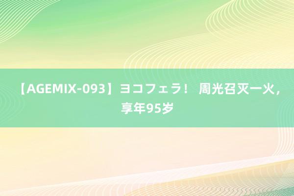 【AGEMIX-093】ヨコフェラ！ 周光召灭一火，享年95岁