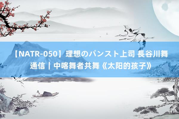 【NATR-050】理想のパンスト上司 長谷川舞 通信｜中喀舞者共舞《太阳的孩子》