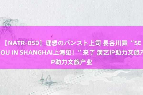 【NATR-050】理想のパンスト上司 長谷川舞 “SEE YOU IN SHANGHAI上海见！”来了 演艺IP助力文旅产业