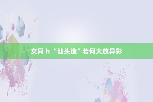 女同 h “汕头造”若何大放异彩