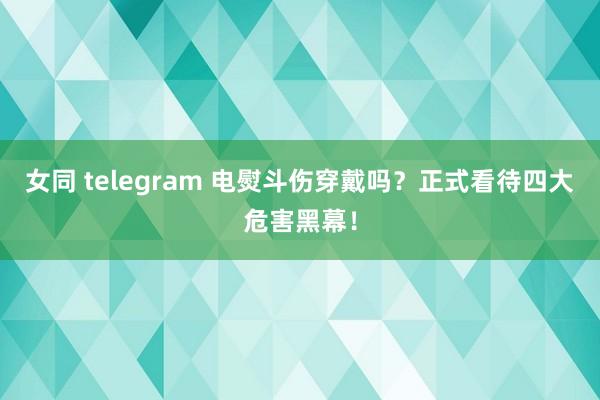 女同 telegram 电熨斗伤穿戴吗？正式看待四大危害黑幕！