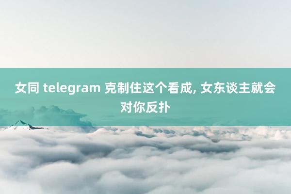 女同 telegram 克制住这个看成， 女东谈主就会对你反扑