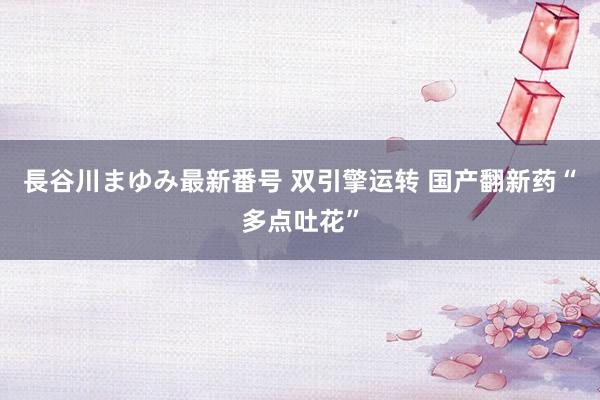 長谷川まゆみ最新番号 双引擎运转 国产翻新药“多点吐花”