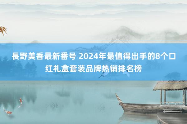 長野美香最新番号 2024年最值得出手的8个口红礼盒套装品牌热销排名榜