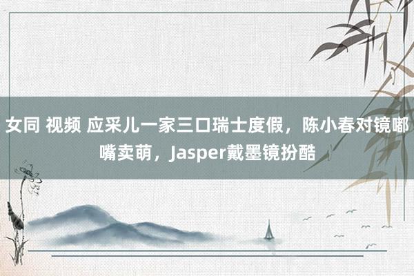 女同 视频 应采儿一家三口瑞士度假，陈小春对镜嘟嘴卖萌，Jasper戴墨镜扮酷