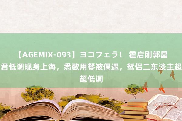 【AGEMIX-093】ヨコフェラ！ 霍启刚郭晶晶细君低调现身上海，悉数用餐被偶遇，鸳侣二东谈主超低调