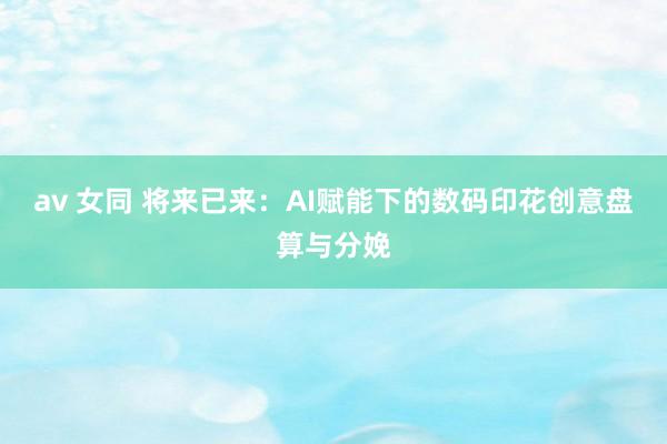 av 女同 将来已来：AI赋能下的数码印花创意盘算与分娩