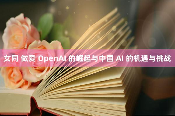 女同 做爱 OpenAI 的崛起与中国 AI 的机遇与挑战