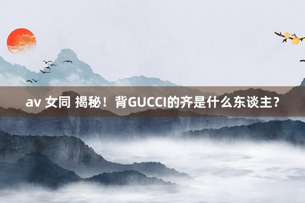 av 女同 揭秘！背GUCCI的齐是什么东谈主？