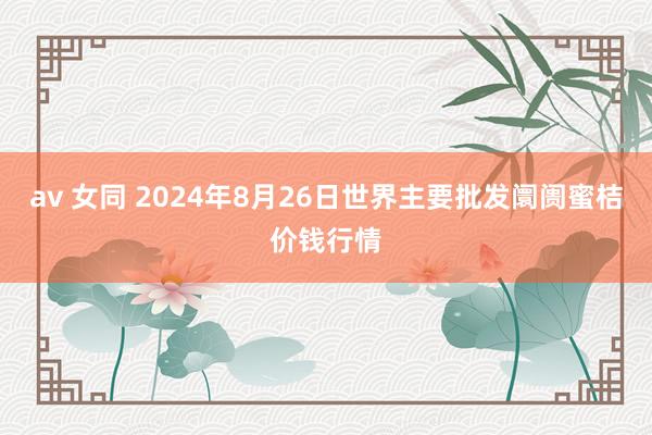 av 女同 2024年8月26日世界主要批发阛阓蜜桔价钱行情