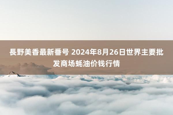 長野美香最新番号 2024年8月26日世界主要批发商场蚝油价钱行情