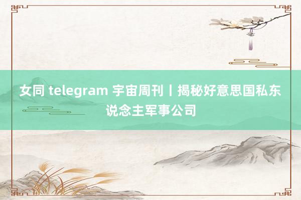 女同 telegram 宇宙周刊丨揭秘好意思国私东说念主军事公司